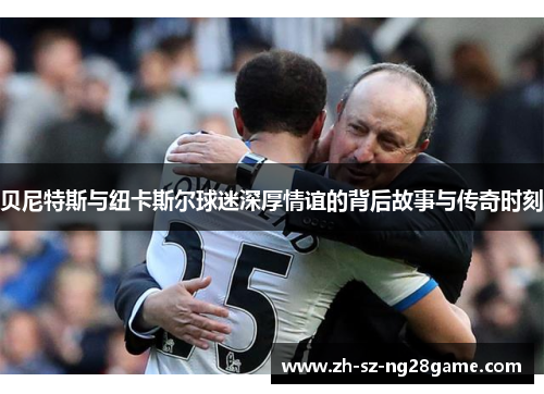 贝尼特斯与纽卡斯尔球迷深厚情谊的背后故事与传奇时刻 贝尼特斯与纽卡斯尔球迷深厚情谊的背后故事与传奇时刻