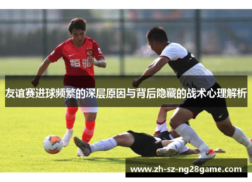 友谊赛进球频繁的深层原因与背后隐藏的战术心理解析