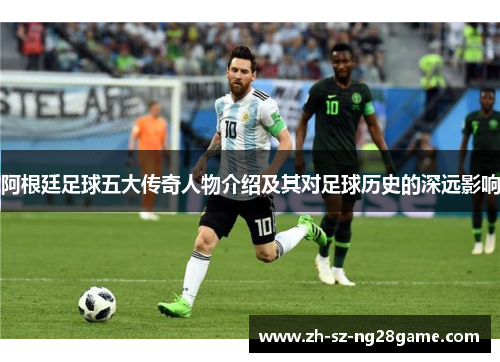 阿根廷足球五大传奇人物介绍及其对足球历史的深远影响