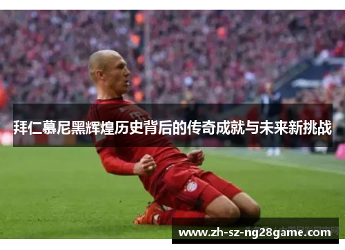 拜仁慕尼黑辉煌历史背后的传奇成就与未来新挑战