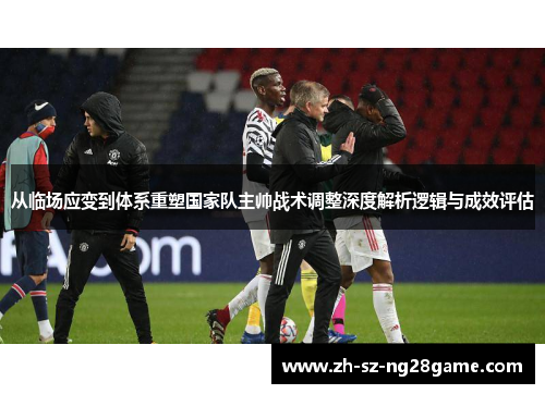 从临场应变到体系重塑国家队主帅战术调整深度解析逻辑与成效评估 从临场应变到体系重塑国家队主帅战术调整深度解析逻辑与成效评估