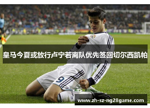 皇马今夏或放行卢宁若离队优先签回切尔西凯帕 皇马今夏或放行卢宁若离队优先签回切尔西凯帕