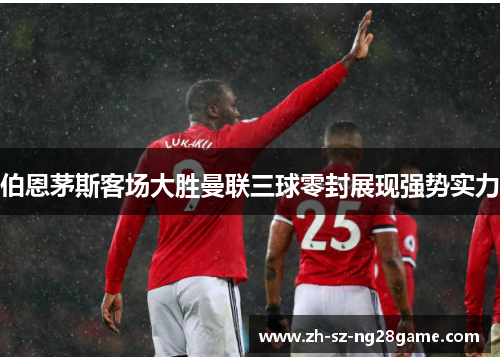 伯恩茅斯客场大胜曼联三球零封展现强势实力 伯恩茅斯客场大胜曼联三球零封展现强势实力