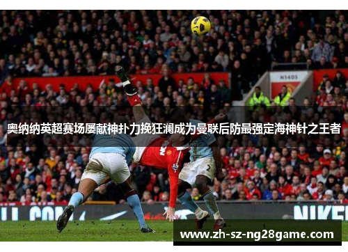 奥纳纳英超赛场屡献神扑力挽狂澜成为曼联后防最强定海神针之王者 奥纳纳英超赛场屡献神扑力挽狂澜成为曼联后防最强定海神针之王者