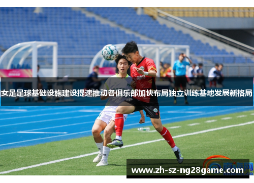 女足足球基础设施建设提速推动各俱乐部加快布局独立训练基地发展新格局 女足足球基础设施建设提速推动各俱乐部加快布局独立训练基地发展新格局