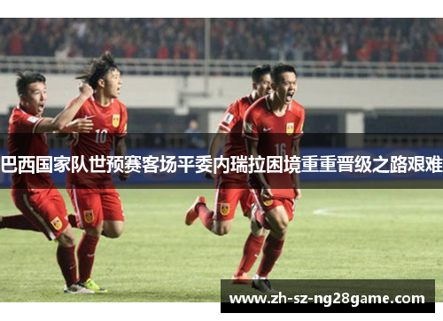 巴西国家队世预赛客场平委内瑞拉困境重重晋级之路艰难