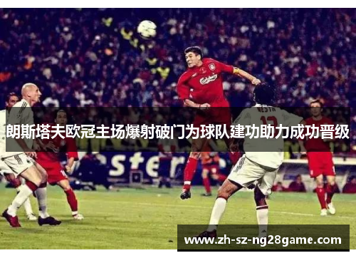 朗斯塔夫欧冠主场爆射破门为球队建功助力成功晋级 朗斯塔夫欧冠主场爆射破门为球队建功助力成功晋级