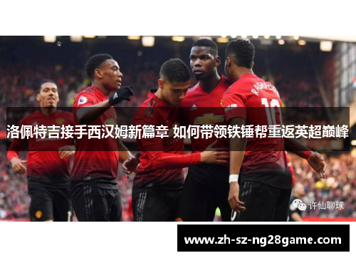 洛佩特吉接手西汉姆新篇章 如何带领铁锤帮重返英超巅峰 洛佩特吉接手西汉姆新篇章 如何带领铁锤帮重返英超巅峰