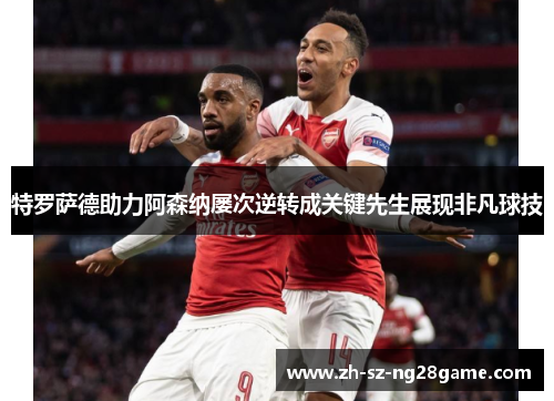 特罗萨德助力阿森纳屡次逆转成关键先生展现非凡球技 特罗萨德助力阿森纳屡次逆转成关键先生展现非凡球技
