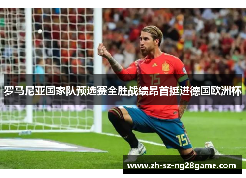 罗马尼亚国家队预选赛全胜战绩昂首挺进德国欧洲杯 罗马尼亚国家队预选赛全胜战绩昂首挺进德国欧洲杯