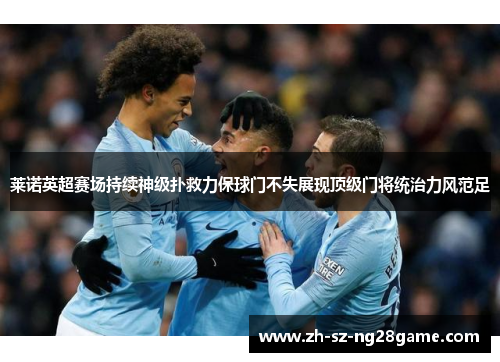 莱诺英超赛场持续神级扑救力保球门不失展现顶级门将统治力风范足