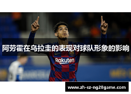 阿劳霍在乌拉圭的表现对球队形象的影响 阿劳霍在乌拉圭的表现对球队形象的影响
