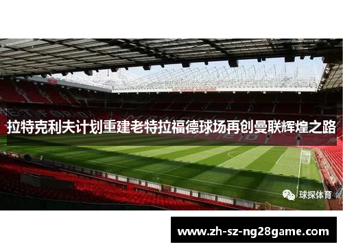 拉特克利夫计划重建老特拉福德球场再创曼联辉煌之路 拉特克利夫计划重建老特拉福德球场再创曼联辉煌之路