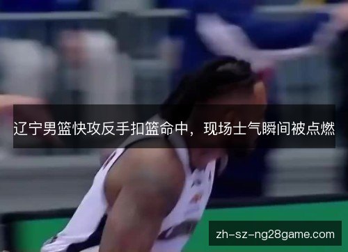 辽宁男篮快攻反手扣篮命中,现场士气瞬间被点燃 辽宁男篮快攻反手扣篮命中,现场士气瞬间被点燃
